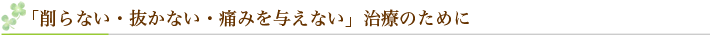 「削らない・抜かない・痛みを与えない」治療のために